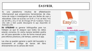 EASYBIB,
Es una plataforma intuitiva de alfabetización
informacional que proporciona herramientas de citas,
toma de notas e investigación que son fáciles de usar y
educativas. Citan de acuerdo con la 8ª y 7ª ed. de MLA, 7ma
ed. de APA, y 16 y 17 ed. de Chicago (9ª ed. Turabian). Tiene su
sitio web o bien puede descargarse la app disponible en
Android y iOS.
Link:
https://www.easybib.com/
SU UTILIDAD es generar bibliografías para tus
trabajos ya que te asegura que todos los datos
estarán correctos. En cierta manera también podría
ser útil para aprender a citar de forma manual pero
para efectos prácticos y de tiempo, usemos la app.
Las citas se pueden generar a partir del buscador o
escaneando el código de barras del libro
directamente con la cámara del móvil.
 