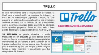 TRELLO
Es una herramienta para la organización de tareas. Es
ideal para la coordinación de equipos de trabajo y se
basa en la metodología japonesa Kanban, la cual
propone un sistema de uso colaborativo. Los principales
atributos de Trello son su facilidad de uso y versatilidad,
que te permiten organizar desde una lista de compras,
hasta grandes proyectos. Tiene su sitio web o bien
puede descargarse la app disponible en Android y iOS.
Link: https://trello.com/home
SU UTILIDAD se puede visualizar si estás
trabajando en un proyecto ya que podrás definir
todas las fases e ir marcando las tareas completadas
moviéndolas de un tablero a otro. También en el
trabajo colaborativo porque cuenta con funciones
para trabajo en equipo por lo que puedes asignar
tareas a cada miembro y coordinarte con tus
compañeros fácilmente.
 