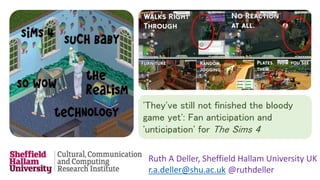 'They've still not finished the bloody 
game yet': Fan anticipation and 
'unticipation' for The Sims 4 
Ruth A Deller, Sheffield Hallam University UK 
r.a.deller@shu.ac.uk @ruthdeller 
 