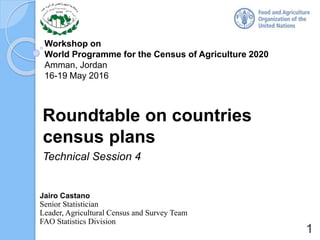 Workshop on
World Programme for the Census of Agriculture 2020
Amman, Jordan
16-19 May 2016
Roundtable on countries
census plans
Technical Session 4
Jairo Castano
Senior Statistician
Leader, Agricultural Census and Survey Team
FAO Statistics Division
1
 