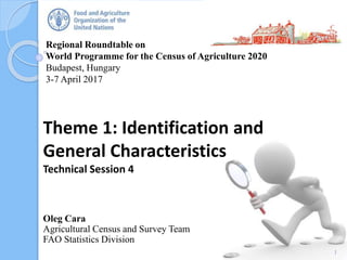 Regional Roundtable on
World Programme for the Census of Agriculture 2020
Budapest, Hungary
3-7 April 2017
Oleg Cara
Agricultural Census and Survey Team
FAO Statistics Division
Theme 1: Identification and
General Characteristics
Technical Session 4
1
 
