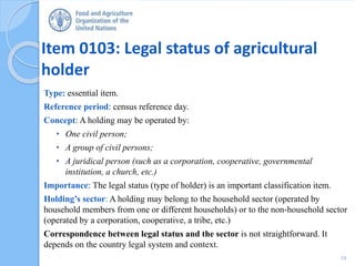 Item 0103: Legal status of agricultural
holder
Type: essential item.
Reference period: census reference day.
Concept: A holding may be operated by:
• One civil person;
• A group of civil persons;
• A juridical person (such as a corporation, cooperative, governmental
institution, a church, etc.)
Importance: The legal status (type of holder) is an important classification item.
Holding’s sector: A holding may belong to the household sector (operated by
household members from one or different households) or to the non-household sector
(operated by a corporation, cooperative, a tribe, etc.)
Correspondence between legal status and the sector is not straightforward. It
depends on the country legal system and context.
10
 