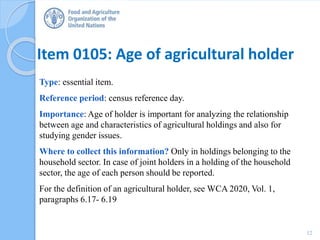 Item 0105: Age of agricultural holder
Type: essential item.
Reference period: census reference day.
Importance: Age of holder is important for analyzing the relationship
between age and characteristics of agricultural holdings and also for
studying gender issues.
Where to collect this information? Only in holdings belonging to the
household sector. In case of joint holders in a holding of the household
sector, the age of each person should be reported.
For the definition of an agricultural holder, see WCA 2020, Vol. 1,
paragraphs 6.17- 6.19
12
 