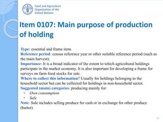 Item 0107: Main purpose of production
of holding
Type: essential and frame item.
Reference period: census reference year or other suitable reference period (such as
the main harvest).
Importance: It is a broad indicator of the extent to which agricultural holdings
participate in the market economy. It is also important for developing a frame for
surveys on farm food stocks for sale.
Where to collect this information? Usually for holdings belonging to the
household sector but can be collected for holdings in non-household sector.
Suggested (main) categories: producing mainly for:
• Own consumption
• Sale
Note: Sale includes selling produce for cash or in exchange for other produce
(barter).
14
 