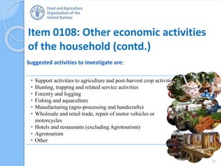 Item 0108: Other economic activities
of the household (contd.)
Suggested activities to investigate are:
16
• Support activities to agriculture and post-harvest crop activities
• Hunting, trapping and related service activities
• Forestry and logging
• Fishing and aquaculture
• Manufacturing (agro-processing and handicrafts)
• Wholesale and retail trade, repair of motor vehicles or
motorcycles
• Hotels and restaurants (excluding Agrotourism)
• Agrotourism
• Other
 