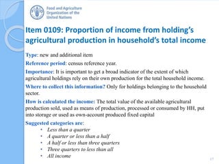 Item 0109: Proportion of income from holding’s
agricultural production in household’s total income
Type: new and additional item
Reference period: census reference year.
Importance: It is important to get a broad indicator of the extent of which
agricultural holdings rely on their own production for the total household income.
Where to collect this information? Only for holdings belonging to the household
sector.
How is calculated the income: The total value of the available agricultural
production sold, used as means of production, processed or consumed by HH, put
into storage or used as own-account produced fixed capital
Suggested categories are:
• Less than a quarter
• A quarter or less than a half
• A half or less than three quarters
• Three quarters to less than all
• All income 17
 