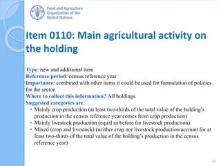 Item 0110: Main agricultural activity on
the holding
Type: new and additional item
Reference period: census reference year
Importance: combined with other items it could be used for formulation of policies
for the sector
Where to collect this information? All holdings
Suggested categories are:
• Mainly crop production (at least two-thirds of the total value of the holding’s
production in the census reference year comes from crop production)
• Mainly livestock production (equal as before for livestock production)
• Mixed (crop and livestock) (neither crop nor livestock production account for at
least two-thirds of the total value of the holding’s production in the census
reference year)
18
 