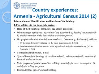 Country experiences:
Armenia - Agricultural Census 2014 (2)
Information on Identification and location of the holding:
I. For holdings in the household sector:
 Head of the household: name, sex, age group, education
 Who manages agricultural activities of the household: a) head of the household;
b) another member of the household);c) another person?
 Geographic/administrative information (Marz, Community, Settlement), address:
 Of the main location/residence (in the main questionnaire- 1-AC)
 In other communities/settlements were agricultural activities are conducted (in the
Annex to 1- AC)
 Contact information: tel., e-mail
 Type of household holding: a) rural households; urban households; member of
horticultural association
 Main purpose of production of the holding: a) mainly for own consumption; b)
mainly for selling purposes
 Respondent for the agricultural holding
21
 