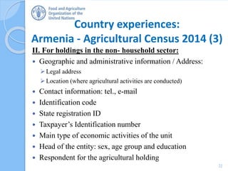 Country experiences:
Armenia - Agricultural Census 2014 (3)
II. For holdings in the non- household sector:
 Geographic and administrative information / Address:
Legal address
Location (where agricultural activities are conducted)
 Contact information: tel., e-mail
 Identification code
 State registration ID
 Taxpayer’s Identification number
 Main type of economic activities of the unit
 Head of the entity: sex, age group and education
 Respondent for the agricultural holding
22
 