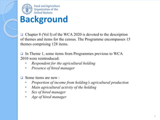 Background
 Chapter 8 (Vol I) of the WCA 2020 is devoted to the description
of themes and items for the census. The Programme encompasses 15
themes comprising 128 items.
 In Theme 1, some items from Programmes previous to WCA
2010 were reintroduced:
• Respondent for the agricultural holding
• Presence of hired manager
 Some items are new :
• Proportion of income from holding’s agricultural production
• Main agricultural activity of the holding
• Sex of hired manager
• Age of hired manager
3
 