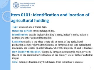 Item 0101: Identification and location of
agricultural holding
Type: essential and a frame item.
Reference period: census reference day.
Identification: usually includes holding’s name, holder’s name, holder’s
address and other contact information
Location: usually is the place where all, or most, of the agricultural
production occurs (where administrative or farm buildings and agricultural
machinery are located or, alternatively, where the majority of land is located)
How identify the location? Normally through a geographic coding system
(based on the administrative structure of the country; use of GPS or cadastral
maps)
Note: holding’s location may be different from the holder’s address.
5
 