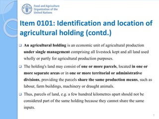 Item 0101: Identification and location of
agricultural holding (contd.)
 An agricultural holding is an economic unit of agricultural production
under single management comprising all livestock kept and all land used
wholly or partly for agricultural production purposes.
 The holding's land may consist of one or more parcels, located in one or
more separate areas or in one or more territorial or administrative
divisions, providing the parcels share the same production means, such as
labour, farm buildings, machinery or draught animals.
 Thus, parcels of land, e.g. a few hundred kilometres apart should not be
considered part of the same holding because they cannot share the same
inputs.
7
 