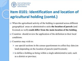 Item 0101: Identification and location of
agricultural holding (contd.)
 When the agricultural activity of the holding is operated across different
geographical areas or administrative units the location of parcels (and
livestock as well) could differ from the main location of the holding.
 Countries should review the application of the definition to their local
conditions.
 Countries may wish to:
 use special sections in the census questionnare to collect key data (on
land) depending on the location of parcels (and livestock)
to define a holding as being within a single administrative unit, such
as a district or province.
8
 