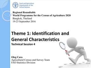 Regional Roundtable
World Programme for the Census of Agriculture 2020
Bangkok, Thailand
19-23 September 2016
Oleg Cara
Agricultural Census and Survey Team
FAO Statistics Division
Theme 1: Identification and
General Characteristics
Technical Session 4
1
 