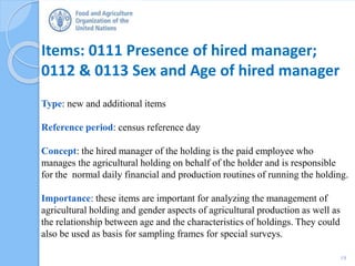 Items: 0111 Presence of hired manager;
0112 & 0113 Sex and Age of hired manager
Type: new and additional items
Reference period: census reference day
Concept: the hired manager of the holding is the paid employee who
manages the agricultural holding on behalf of the holder and is responsible
for the normal daily financial and production routines of running the holding.
Importance: these items are important for analyzing the management of
agricultural holding and gender aspects of agricultural production as well as
the relationship between age and the characteristics of holdings. They could
also be used as basis for sampling frames for special surveys.
19
 