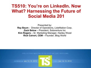 TS510: You’re on LinkedIn. Now What? Harnessing the Future of Social Media 201 Presented by: Ray Baum  -  Director of Operations, ListeNation Corp. Zack Below  – President, Sotaventure Inc Kim Rogers  – Sr. Marketing Manager, Hanley Wood Rick Calvert, CEM  – Founder, Blog World 