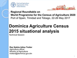 Regional Roundtable on
World Programme for the Census of Agriculture 2020
Port of Spain, Trinidad and Tobago, 22-26 May 2017
Dominica Agriculture Census
2015 situational analysis
Technical Session
1
Ras Salehe Adisa Trotter
Agriculture officer
Ministry of Agriculture
trottera@dominica.gov.dm
 