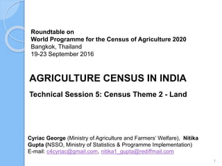 Roundtable on
World Programme for the Census of Agriculture 2020
Bangkok, Thailand
19-23 September 2016
Cyriac George (Ministry of Agriculture and Farmers’ Welfare), Nitika
Gupta (NSSO, Ministry of Statistics & Programme Implementation)
E-mail: c4cyriac@gmail.com, nitika1_gupta@rediffmail.com
AGRICULTURE CENSUS IN INDIA
Technical Session 5: Census Theme 2 - Land
1
 