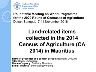 Roundtable Meeting on World Programme
for the 2020 Round of Censuses of Agriculture
Dakar, Senegal, 7-11 November 2016
Name of presenter and contact person: Banysing UNMAR
Title: Senior Statistician
Name of agency: Statistics Mauritius
E-mail address : bunmar@govmu.org
Land-related items
collected in the 2014
Census of Agriculture (CA
2014) in Mauritius
1
 
