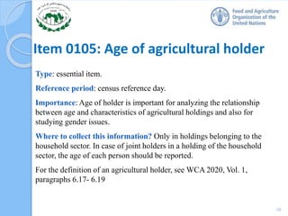 Item 0105: Age of agricultural holder
Type: essential item.
Reference period: census reference day.
Importance: Age of holder is important for analyzing the relationship
between age and characteristics of agricultural holdings and also for
studying gender issues.
Where to collect this information? Only in holdings belonging to the
household sector. In case of joint holders in a holding of the household
sector, the age of each person should be reported.
For the definition of an agricultural holder, see WCA 2020, Vol. 1,
paragraphs 6.17- 6.19
10
 