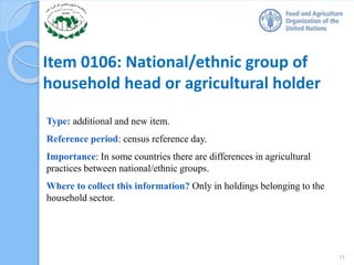 Item 0106: National/ethnic group of
household head or agricultural holder
Type: additional and new item.
Reference period: census reference day.
Importance: In some countries there are differences in agricultural
practices between national/ethnic groups.
Where to collect this information? Only in holdings belonging to the
household sector.
11
 