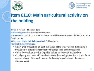 Item 0110: Main agricultural activity on
the holding
Type: new and additional item
Reference period: census reference year
Importance: combined with other items it could be used for formulation of policies
for the sector
Where to collect this information? All holdings
Suggested categories are:
• Mainly crop production (at least two-thirds of the total value of the holding’s
production in the census reference year comes from crop production)
• Mainly livestock production (equal as before for livestock production)
• Mixed (crop and livestock) (neither crop nor livestock production account for at
least two-thirds of the total value of the holding’s production in the census
reference year)
16
 