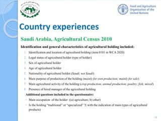 Country experiences
Saudi Arabia, Agricultural Census 2010
Identification and general characteristics of agricultural holding included:
1. Identification and location of agricultural holding (item 0101 in WCA 2020)
2. Legal status of agricultural holder (type of holder)
3. Sex of agricultural holder
4. Age of agricultural holder
5. Nationality of agricultural holder (Saudi; not Saudi)
6. Main purpose of production of the holding (mainly for own production; mainly for sale)
7. Main agricultural activity of the holding (crop production; animal production; poultry; fish; mixed)
8. Presence of hired manager of the agricultural holding
Additional questions included in the questionnaire:
 Main occupation of the holder ((a) agriculture; b) other)
 Is the holding “traditional” or “specialized” ?( with the indication of main types of agricultural
products)
18
 