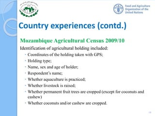 Country experiences (contd.)
Mozambique Agricultural Census 2009/10
Identification of agricultural holding included:
 Coordinates of the holding taken with GPS;
 Holding type;
 Name, sex and age of holder;
 Respondent’s name;
 Whether aquaculture is practiced;
 Whether livestock is raised;
 Whether permanent fruit trees are cropped (except for coconuts and
cashew)
 Whether coconuts and/or cashew are cropped.
19
 