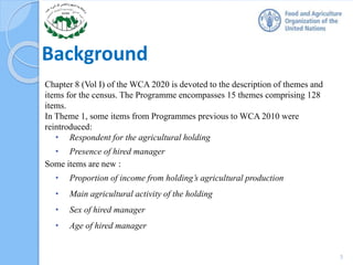 Background
Chapter 8 (Vol I) of the WCA 2020 is devoted to the description of themes and
items for the census. The Programme encompasses 15 themes comprising 128
items.
In Theme 1, some items from Programmes previous to WCA 2010 were
reintroduced:
• Respondent for the agricultural holding
• Presence of hired manager
Some items are new :
• Proportion of income from holding’s agricultural production
• Main agricultural activity of the holding
• Sex of hired manager
• Age of hired manager
3
 