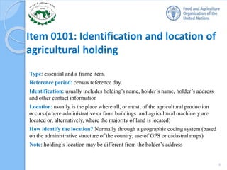 Item 0101: Identification and location of
agricultural holding
Type: essential and a frame item.
Reference period: census reference day.
Identification: usually includes holding’s name, holder’s name, holder’s address
and other contact information
Location: usually is the place where all, or most, of the agricultural production
occurs (where administrative or farm buildings and agricultural machinery are
located or, alternatively, where the majority of land is located)
How identify the location? Normally through a geographic coding system (based
on the administrative structure of the country; use of GPS or cadastral maps)
Note: holding’s location may be different from the holder’s address
5
 