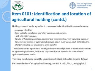 Item 0101: Identification and location of
agricultural holding (contd.)
Holdings covered by the agricultural census need to be identified for several reasons:
• coverage checking,
• links with the population and other censuses and surveys,
• link with other sources,
• the list of holdings constitute an important component of every sampling frame of
the on-going system of agricultural surveys and in many cases, such list is the first
step for building (or updating) a farm register.
The location of the agricultural holding is needed to assign them to administrative units
or agro-ecological zones, which are key classification items in the tabulation of
agricultural census results
Therefore each holding should be unambiguously identified and its location defined
For the definition of an agricultural holding, see WCA 2020, Vol. 1, paragraph 6.2
6
 