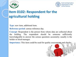 Item 0102: Respondent for the
agricultural holding
Type: new item, additional item.
Reference period: census reference day.
Concept: Respondent is the person from whom data are collected about
the holding. The respondent should be someone sufficiently
knowledgeable to answer the census questions accurately; usually is the
holder or hired manager.
Importance: This item could be used for quality assessments and checks
7
 