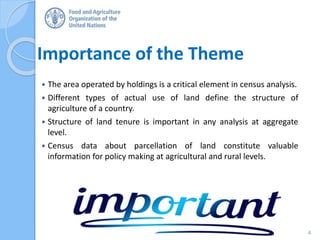 Importance of the Theme
 The area operated by holdings is a critical element in census analysis.
 Different types of actual use of land define the structure of
agriculture of a country.
 Structure of land tenure is important in any analysis at aggregate
level.
 Census data about parcellation of land constitute valuable
information for policy making at agricultural and rural levels.
4
 