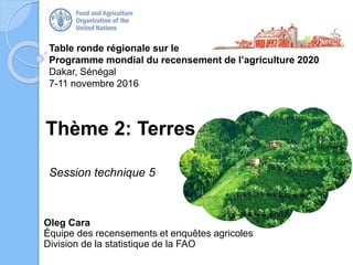 Table ronde régionale sur le
Programme mondial du recensement de l’agriculture 2020
Dakar, Sénégal
7-11 novembre 2016
Oleg Cara
Équipe des recensements et enquêtes agricoles
Division de la statistique de la FAO
Thème 2: Terres
Session technique 5
 