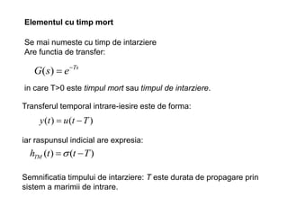 Elementul cu timp mort
Se mai numeste cu timp de intarziere
Are functia de transfer:
Ts
e
s
G 

)
(
iar raspunsul indicial are expresia:
)
(
)
( T
t
t
hTM 

Semnificatia timpului de intarziere: T este durata de propagare prin
sistem a marimii de intrare.
in care T>0 este timpul mort sau timpul de intarziere.
Transferul temporal intrare-iesire este de forma:
)
(
)
( T
t
u
t
y 

 