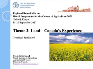 Regional Roundtable on
World Programme for the Census of Agriculture 2020
Nairobi, Kenya,
18-22 September 2017
Theme 2: Land – Canada’s Experience
Technical Session 06
1
Frédéric Normand
Chief, Census of Agriculture
Agriculture Division
Statistics Canada
Frederic.Normand@canada.ca
 