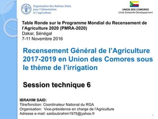 Table Ronde sur le Programme Mondial du Recensement de
l’Agriculture 2020 (PMRA-2020)
Dakar, Sénégal
7-11 Novembre 2016
IBRAHIM SAID:
Titre/fonction: Coordinateur National du RGA
Organisation: Vice-présidence en charge de l’Agriculture
Adresse e-mail: saidoubrahim1975@yahoo.fr
Recensement Général de l’Agriculture
2017-2019 en Union des Comores sous
le thème de l’irrigation
1
UNION DES COMORES
Unité-Solidarité-Développement
Session technique 6
 