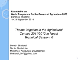 Roundtable on
World Programme for the Census of Agriculture 2020
Bangkok, Thailand
19-23 September 2016
Theme Irrigation in the Agricultural
Census 2011/2012 in Nepal
Technical Session: 6
1
Dinesh Bhattarai
Senior Statistician
Ministry of Agriculture Development
bhattarai_007@yahoo.com
 