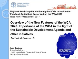 Regional Workshop for Monitoring the SDGs related to the
Food and Agriculture Sector and on the WCA 2020
Nadi, Fiji 6-10 November 2017
Overview of the New Features of the WCA
2020. Importance of the WCA in the light of
the Sustainable Development Agenda and
other initiatives
Technical Session 6
1
Jairo Castano
Senior Statistician
Leader, Agricultural Census and Survey Team
FAO Statistics Division
 