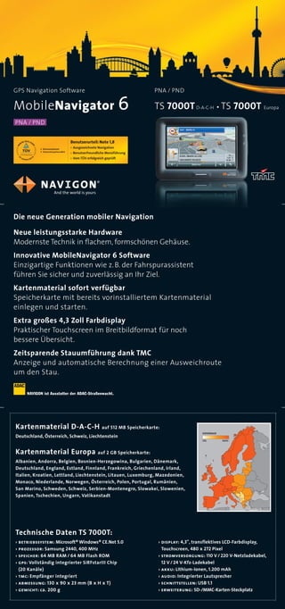 GPS Navigation Software                                      PNA / PND

MobileNavigator 6                                            TS 7000T D-A-C-H . TS 7000T Europa
PNA / PND




Die neue Generation mobiler Navigation

Neue leistungsstarke Hardware
Modernste Technik in ﬂachem, formschönen Gehäuse.
Innovative MobileNavigator 6 Software
Einzigartige Funktionen wie z. B. der Fahrspurassistent
führen Sie sicher und zuverlässig an Ihr Ziel.
Kartenmaterial sofort verfügbar
Speicherkarte mit bereits vorinstalliertem Kartenmaterial
einlegen und starten.
Extra großes 4,3 Zoll Farbdisplay
Praktischer Touchscreen im Breitbildformat für noch
bessere Übersicht.
Zeitsparende Stauumführung dank TMC
Anzeige und automatische Berechnung einer Ausweichroute
um den Stau.

     NAVIGON ist Ausstatter der ADAC-Straßenwacht.




Kartenmaterial D-A-C-H auf 512 MB Speicherkarte:
                                                                                  coverage
Deutschland, Österre