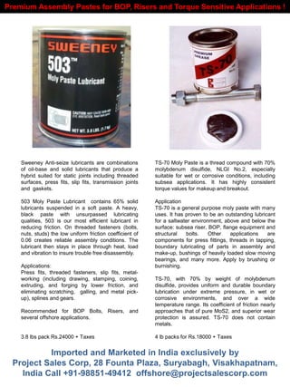 Sweeney Anti-seize lubricants are combinations
of oil-base and solid lubricants that produce a
hybrid suited for static joints including threaded
surfaces, press fits, slip fits, transmission joints
and gaskets.
503 Moly Paste Lubricant contains 65% solid
lubricants suspended in a soft paste. A heavy,
black paste with unsurpassed lubricating
qualities, 503 is our most efficient lubricant in
reducing friction. On threaded fasteners (bolts,
nuts, studs) the low uniform friction coefficient of
0.06 creates reliable assembly conditions. The
lubricant then stays in place through heat, load
and vibration to insure trouble free disassembly.
Applications:
Press fits, threaded fasteners, slip fits, metal-
working (including drawing, stamping, coining,
extruding, and forging by lower friction, and
eliminating scratching, galling, and metal pick-
up), splines and gears.
Recommended for BOP Bolts, Risers, and
several offshore applications.
3.8 lbs pack Rs.24000 + Taxes
Premium Assembly Pastes for BOP, Risers and Torque Sensitive Applications !
TS-70 Moly Paste is a thread compound with 70%
molybdenum disulfide, NLGI No.2, especially
suitable for wet or corrosive conditions, including
subsea applications. It has highly consistent
torque values for makeup and breakout.
Application
TS-70 is a general purpose moly paste with many
uses. It has proven to be an outstanding lubricant
for a saltwater environment, above and below the
surface: subsea riser, BOP, flange equipment and
structural bolts. Other applications are
components for press fittings, threads in tapping,
boundary lubricating of parts in assembly and
make-up, bushings of heavily loaded slow moving
bearings, and many more. Apply by brushing or
burnishing.
TS-70, with 70% by weight of molybdenum
disulfide, provides uniform and durable boundary
lubrication under extreme pressure, in wet or
corrosive environments, and over a wide
temperature range. Its coefficient of friction nearly
approaches that of pure MoS2, and superior wear
protection is assured. TS-70 does not contain
metals.
4 lb packs for Rs.18000 + Taxes
Imported and Marketed in India exclusively by
Project Sales Corp, 28 Founta Plaza, Suryabagh, Visakhapatnam,
India Call +91-98851-49412 offshore@projectsalescorp.com
 
