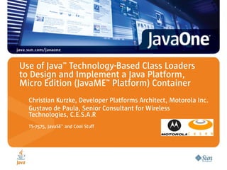 Use of Java™ Technology-Based Class Loaders
to Design and Implement a Java Platform,
Micro Edition (JavaME™ Platform) Container
  Christian Kurzke, Developer Platforms Architect, Motorola Inc.
  Gustavo de Paula, Senior Consultant for Wireless
  Technologies, C.E.S.A.R
  TS-7575, JavaSE™ and Cool Stuff
 