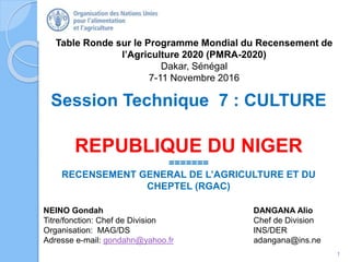 Table Ronde sur le Programme Mondial du Recensement de
l’Agriculture 2020 (PMRA-2020)
Dakar, Sénégal
7-11 Novembre 2016
NEINO Gondah DANGANA Alio
Titre/fonction: Chef de Division Chef de Division
Organisation: MAG/DS INS/DER
Adresse e-mail: gondahn@yahoo.fr adangana@ins.ne
Session Technique 7 : CULTURE
REPUBLIQUE DU NIGER
=======
RECENSEMENT GENERAL DE L’AGRICULTURE ET DU
CHEPTEL (RGAC)
1
 