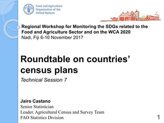 Regional Workshop for Monitoring the SDGs related to the
Food and Agriculture Sector and on the WCA 2020
Nadi, Fiji 6-10 November 2017
Roundtable on countries’
census plans
Technical Session 7
Jairo Castano
Senior Statistician
Leader, Agricultural Census and Survey Team
FAO Statistics Division 1
 