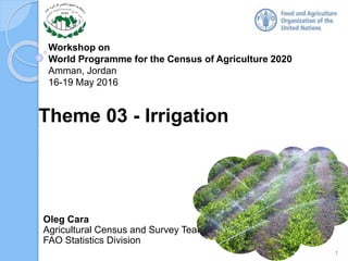 Workshop on
World Programme for the Census of Agriculture 2020
Amman, Jordan
16-19 May 2016
Oleg Cara
Agricultural Census and Survey Team
FAO Statistics Division
Theme 03 - Irrigation
1
 