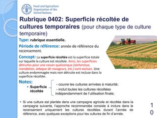 Type: rubrique essentielle.
Période de référence: année de référence du
recensement.
Concept: La superficie récoltée est la superficie totale
sur laquelle la culture est récoltée. Ainsi, les superficies
détruites pour une raison quelconque (sécheresse,
inondation, attaque de ravageurs, etc.) sont exclues. Une
culture endommagée mais non détruite est incluse dans la
superficie récoltée.
Rubrique 0402: Superficie récoltée de
cultures temporaires (pour chaque type de culture
temporaire)
1
0
 Si une culture est plantée dans une campagne agricole et récoltée dans la
campagne suivante, l’approche recommandée consiste à inclure dans le
recensement uniquement les cultures récoltées durant l’année de
référence, avec quelques exceptions pour les cultures de fin d’année.
Notes: - couvre les cultures arrivées à maturité;
- inclut toutes les cultures récoltées
indépendamment de l’utilisation finale;
 Superficie
récoltée
 
