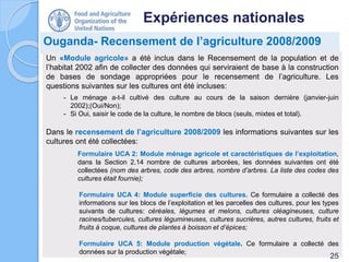 Expériences nationales
Ouganda- Recensement de l’agriculture 2008/2009
Un «Module agricole» a été inclus dans le Recensement de la population et de
l’habitat 2002 afin de collecter des données qui serviraient de base à la construction
de bases de sondage appropriées pour le recensement de l’agriculture. Les
questions suivantes sur les cultures ont été incluses:
- Le ménage a-t-il cultivé des culture au cours de la saison dernière (janvier-juin
2002);(Oui/Non);
- Si Oui, saisir le code de la culture, le nombre de blocs (seuls, mixtes et total).
Dans le recensement de l’agriculture 2008/2009 les informations suivantes sur les
cultures ont été collectées:
Formulaire UCA 2: Module ménage agricole et caractéristiques de l’exploitation,
dans la Section 2.14 nombre de cultures arborées, les données suivantes ont été
collectées (nom des arbres, code des arbres, nombre d’arbres. La liste des codes des
cultures était fournie);
Formulaire UCA 4: Module superficie des cultures. Ce formulaire a collecté des
informations sur les blocs de l’exploitation et les parcelles des cultures, pour les types
suivants de cultures: céréales, légumes et melons, cultures oléagineuses, culture
racines/tubercules, cultures légumineuses, cultures sucrières, autres cultures, fruits et
fruits à coque, cultures de plantes à boisson et d’épices;
Formulaire UCA 5: Module production végétale. Ce formulaire a collecté des
données sur la production végétale;
25
 
