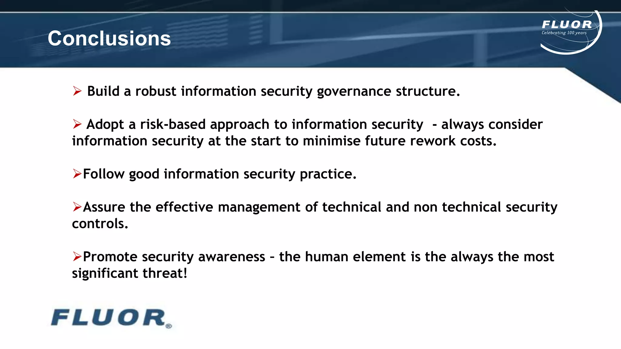 Conclusions
 Build a robust information security governance structure.
 Adopt a risk-based approach to information security - always consider
information security at the start to minimise future rework costs.
Follow good information security practice.
Assure the effective management of technical and non technical security
controls.
Promote security awareness – the human element is the always the most
significant threat!
 