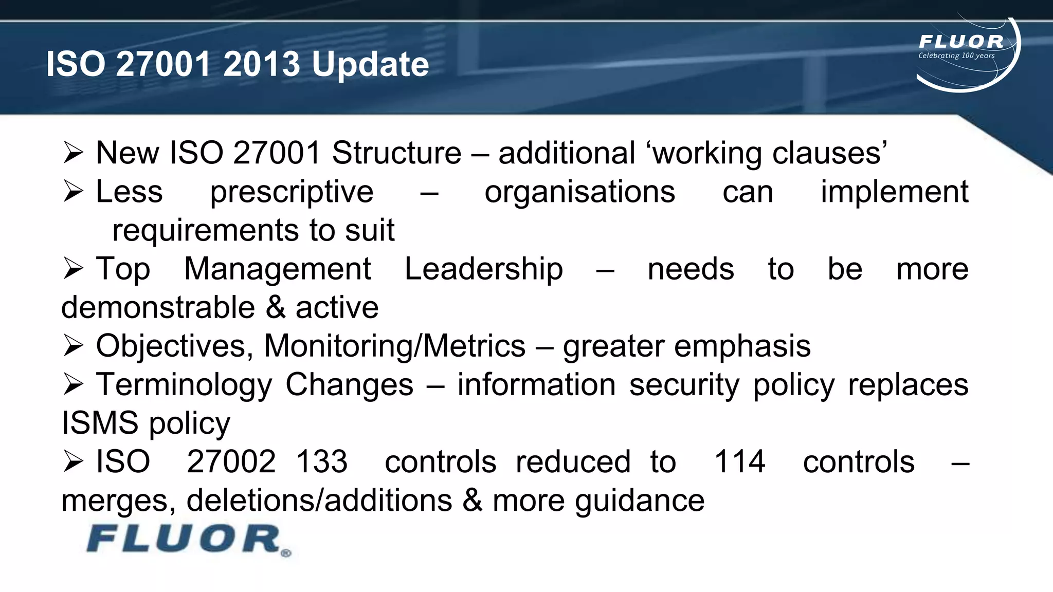 ISO 27001 2013 Update
 New ISO 27001 Structure – additional ‘working clauses’
 Less prescriptive – organisations can implement
requirements to suit
 Top Management Leadership – needs to be more
demonstrable & active
 Objectives, Monitoring/Metrics – greater emphasis
 Terminology Changes – information security policy replaces
ISMS policy
 ISO 27002 133 controls reduced to 114 controls –
merges, deletions/additions & more guidance
 