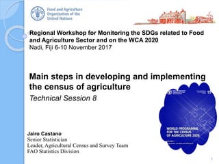 Regional Workshop for Monitoring the SDGs related to Food
and Agriculture Sector and on the WCA 2020
Nadi, Fiji 6-10 November 2017
Main steps in developing and implementing
the census of agriculture
Technical Session 8
1
Jairo Castano
Senior Statistician
Leader, Agricultural Census and Survey Team
FAO Statistics Division
 